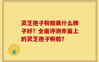 灵芝孢子粉胶襄什么牌子好？全面评测市面上的灵芝孢子粉胶？