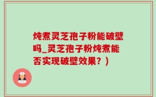 炖煮灵芝孢子粉能破壁吗_灵芝孢子粉炖煮能否实现破壁效果？)