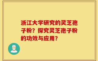 浙江大学研究的灵芝孢子粉？探究灵芝孢子粉的功效与应用？