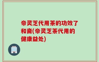帝灵芝代用茶的功效了和斋(帝灵芝茶代用的健康益处)