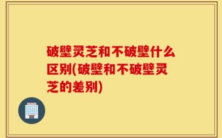 破壁灵芝和不破壁什么区别(破壁和不破壁灵芝的差别)