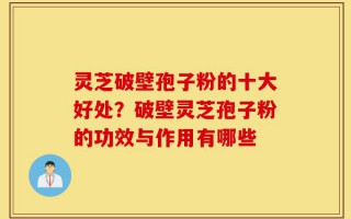 灵芝破壁孢子粉的十大好处？破壁灵芝孢子粉的功效与作用有哪些