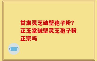 甘肃灵芝破壁孢子粉？芷芝堂破壁灵芝孢子粉正宗吗
