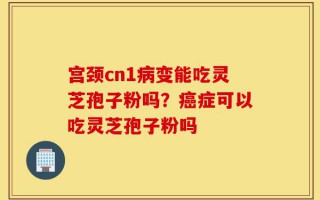 宫颈cn1病变能吃灵芝孢子粉吗？癌症可以吃灵芝孢子粉吗