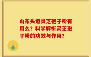 山东头道灵芝孢子粉有用么？科学解析灵芝孢子粉的功效与作用？