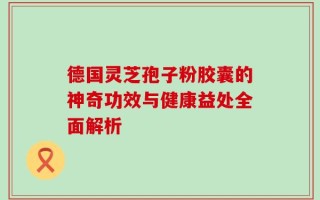 德国灵芝孢子粉胶囊的神奇功效与健康益处全面解析