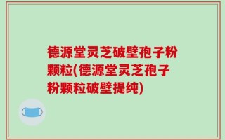 德源堂灵芝破壁孢子粉颗粒(德源堂灵芝孢子粉颗粒破壁提纯)