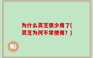 为什么灵芝很少用了(灵芝为何不常使用？)