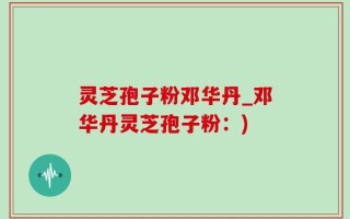 灵芝孢子粉邓华丹_邓华丹灵芝孢子粉：)