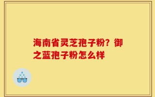 海南省灵芝孢子粉？御之蓝孢子粉怎么样