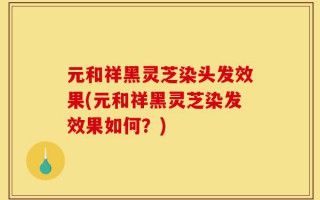 元和祥黑灵芝染头发效果(元和祥黑灵芝染发效果如何？)