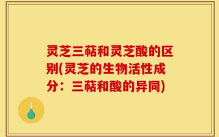 灵芝三萜和灵芝酸的区别(灵芝的生物活性成分：三萜和酸的异同)