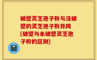 破壁灵芝孢子粉与没破壁的灵芝孢子粉异同 (破壁与未破壁灵芝孢子粉的区别)