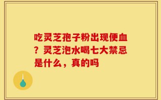 吃灵芝孢子粉出现便血？灵芝泡水喝七大禁忌是什么，真的吗