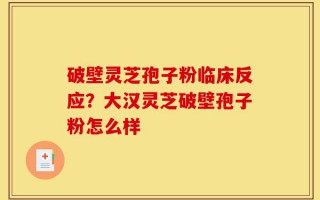 破壁灵芝孢子粉临床反应？大汉灵芝破壁孢子粉怎么样