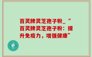 百灵牌灵芝孢子粉_“百灵牌灵芝孢子粉：提升免疫力，增强健康”