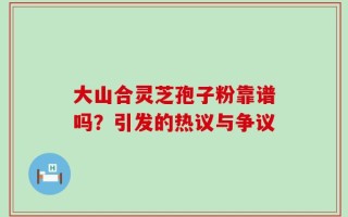 大山合灵芝孢子粉靠谱吗？引发的热议与争议