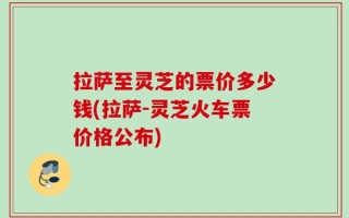 拉萨至灵芝的票价多少钱(拉萨-灵芝火车票价格公布)