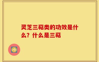 灵芝三萜类的功效是什么？什么是三萜