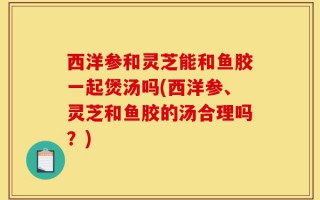西洋参和灵芝能和鱼胶一起煲汤吗(西洋参、灵芝和鱼胶的汤合理吗？)