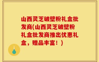 山西灵芝破壁粉礼盒批发商(山西灵芝破壁粉礼盒批发商推出优惠礼盒，赠品丰富！)
