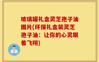 玻璃罐礼盒灵芝孢子油图片(环保礼盒装灵芝孢子油：让你的心灵跟着飞翔)