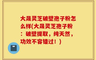 大晟灵芝破壁孢子粉怎么样(大晟灵芝孢子粉：破壁提取，纯天然，功效不容错过！)
