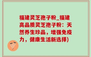 福建灵芝孢子粉_福建高品质灵芝孢子粉：天然养生珍品，增强免疫力，健康生活新选择)