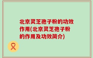北京灵芝孢子粉的功效作用(北京灵芝孢子粉的作用及功效简介)