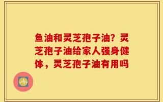 鱼油和灵芝孢子油？灵芝孢子油给家人强身健体，灵芝孢子油有用吗