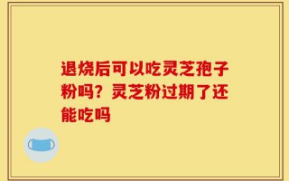 退烧后可以吃灵芝孢子粉吗？灵芝粉过期了还能吃吗