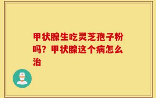 甲状腺生吃灵芝孢子粉吗？甲状腺这个病怎么治