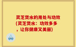灵芝煲水的用处与功效(灵芝煲水：功效多多，让你健康又美丽)