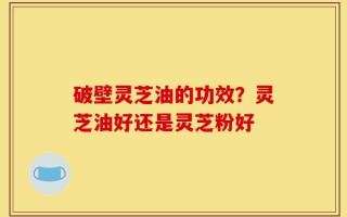破壁灵芝油的功效？灵芝油好还是灵芝粉好