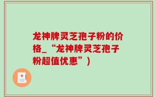 龙神牌灵芝孢子粉的价格_“龙神牌灵芝孢子粉超值优惠”)