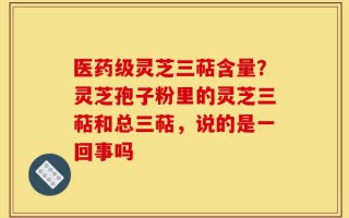 医药级灵芝三萜含量？灵芝孢子粉里的灵芝三萜和总三萜，说的是一回事吗