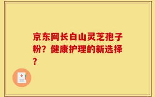 京东网长白山灵芝孢子粉？健康护理的新选择？