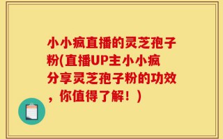 小小疯直播的灵芝孢子粉(直播UP主小小疯分享灵芝孢子粉的功效，你值得了解！)
