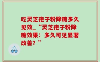 吃灵芝孢子粉降糖多久见效_“灵芝孢子粉降糖效果：多久可见显著改善？”