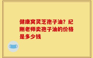 健康窝灵芝孢子油？纪刚老师卖孢子油的价格是多少钱