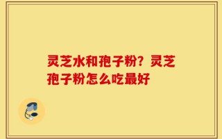 灵芝水和孢子粉？灵芝孢子粉怎么吃最好