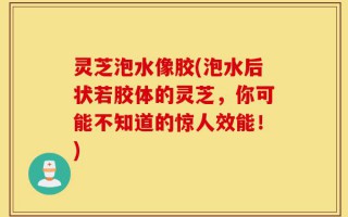灵芝泡水像胶(泡水后状若胶体的灵芝，你可能不知道的惊人效能！)