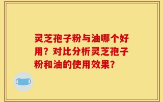 灵芝孢子粉与油哪个好用？对比分析灵芝孢子粉和油的使用效果？