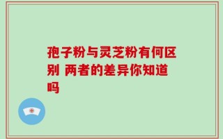 孢子粉与灵芝粉有何区别 两者的差异你知道吗