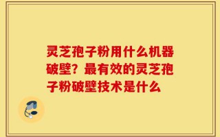 灵芝孢子粉用什么机器破壁？最有效的灵芝孢子粉破壁技术是什么