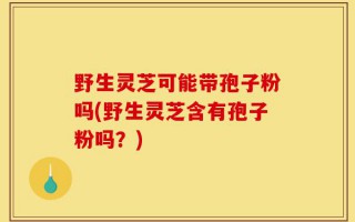野生灵芝可能带孢子粉吗(野生灵芝含有孢子粉吗？)