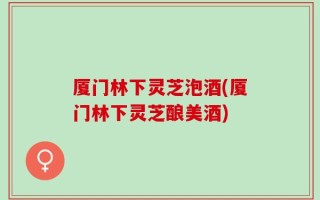 厦门林下灵芝泡酒(厦门林下灵芝酿美酒)