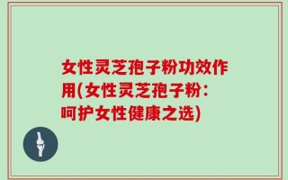 女性灵芝孢子粉功效作用(女性灵芝孢子粉：呵护女性健康之选)
