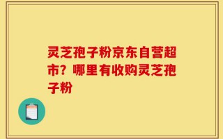 灵芝孢子粉京东自营超市？哪里有收购灵芝孢子粉