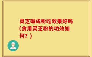 灵芝碾成粉吃效果好吗(食用灵芝粉的功效如何？)